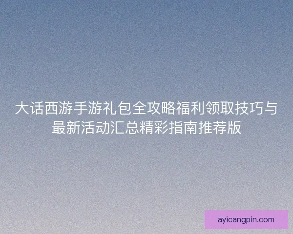 大话西游手游礼包全攻略福利领取技巧与最新活动汇总精彩指南推荐版