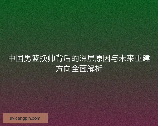 中国男篮换帅背后的深层原因与未来重建方向全面解析