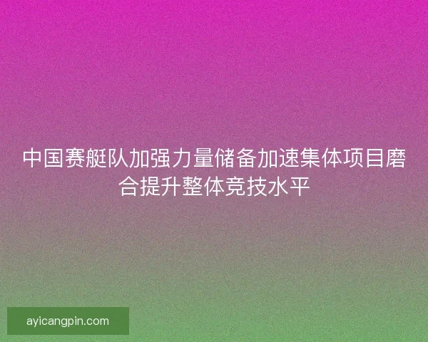 中国赛艇队加强力量储备加速集体项目磨合提升整体竞技水平